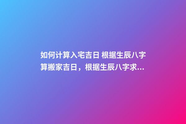 如何计算入宅吉日 根据生辰八字算搬家吉日，根据生辰八字求算搬家入宅的黄道吉日-第1张-观点-玄机派